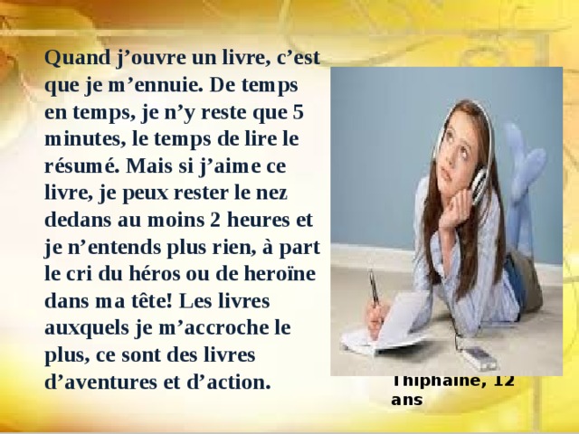 Quand j’ouvre un livre, c’est que je m’ennuie. De temps en temps, je n’y reste que 5 minutes, le temps de lire le résumé. Mais si j’aime ce livre, je peux rester le nez dedans au moins 2 heures et je n’entends plus rien, à part le cri du héros ou de heroïne dans ma tête! Les livres auxquels je m’accroche le plus, ce sont des livres d’aventures et d’action. Thiphaine, 12 ans 