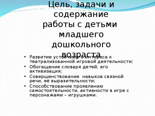 Цель, задачи и содержание работы с детьми младшего дошкольного возраста Развитие устойчивого интереса к театрализованной игровой деятельности; Обогащение словаря детей, его активизация; Совершенствование навыков связной речи, её выразительности; Способствование проявлению самостоятельности, активности в игре с персонажами – игрушками.  