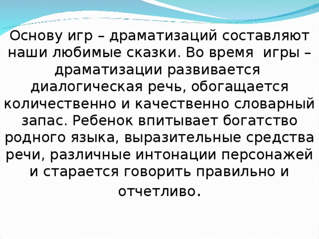 Основу игр – драматизаций составляют наши любимые сказки. Во время игры – драматизации развивается диалогическая речь, обогащается количественно и качественно словарный запас. Ребенок впитывает богатство родного языка, выразительные средства речи, различные интонации персонажей и старается говорить правильно и отчетливо . 