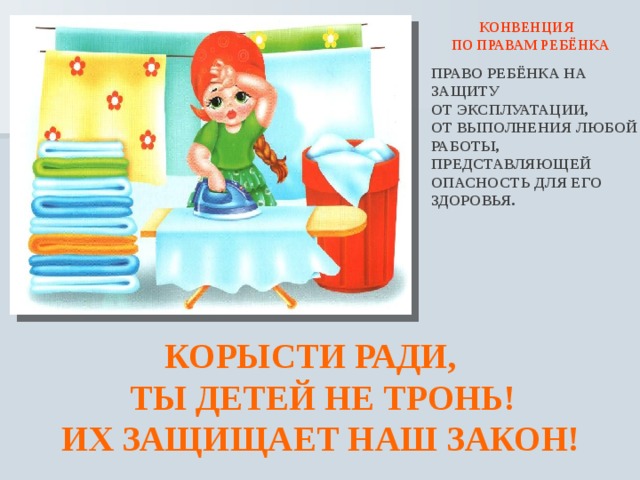  КОНВЕНЦИЯ ПО ПРАВАМ РЕБЁНКА ПРАВО РЕБЁНКА НА ЗАЩИТУ ОТ ЭКСПЛУАТАЦИИ, ОТ ВЫПОЛНЕНИЯ ЛЮБОЙ РАБОТЫ, ПРЕДСТАВЛЯЮЩЕЙ ОПАСНОСТЬ ДЛЯ ЕГО ЗДОРОВЬЯ.  КОРЫСТИ РАДИ,  ТЫ ДЕТЕЙ НЕ ТРОНЬ!  ИХ ЗАЩИЩАЕТ НАШ ЗАКОН! 