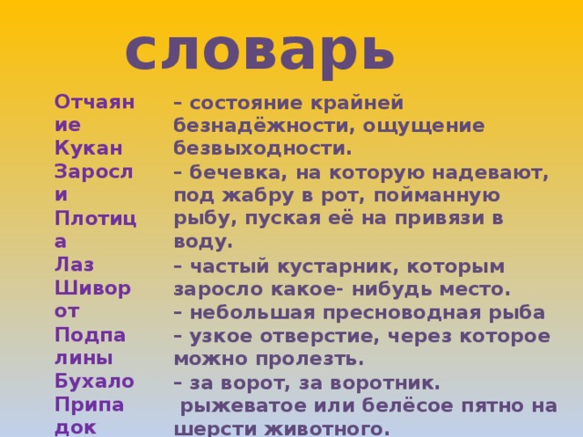 словарь Отчаяние Кукан Заросли Плотица Лаз Шиворот Подпалины Бухало Припадок – состояние крайней безнадёжности, ощущение безвыходности. – бечевка, на которую надевают, под жабру в рот, пойманную рыбу, пуская её на привязи в воду. – частый кустарник, которым заросло какое- нибудь место. – небольшая пресноводная рыба – узкое отверстие, через которое можно пролезть. – за ворот, за воротник.  рыжеватое или белёсое пятно на шерсти животного. – производить сильный и глухой звук. – внезапное и обычно повторяющееся острое проявление какой–нибудь болезни (Потеря сознания, судороги).  