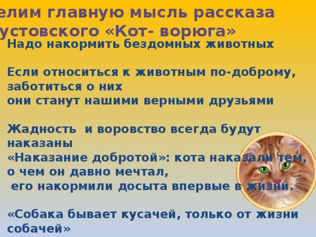 Выделим главную мысль рассказа К.Паустовского «Кот- ворюга» Надо накормить бездомных животных  Если относиться к животным по-доброму, заботиться о них они станут нашими верными друзьями  Жадность и воровство всегда будут наказаны «Наказание добротой»: кота наказали тем, о чем он давно мечтал,  его накормили досыта впервые в жизни.  «Собака бывает кусачей, только от жизни собачей»  Ю. Мориц «Мы в ответе за тех, кого приручили»  Антуан де Сент- Экзюпери 