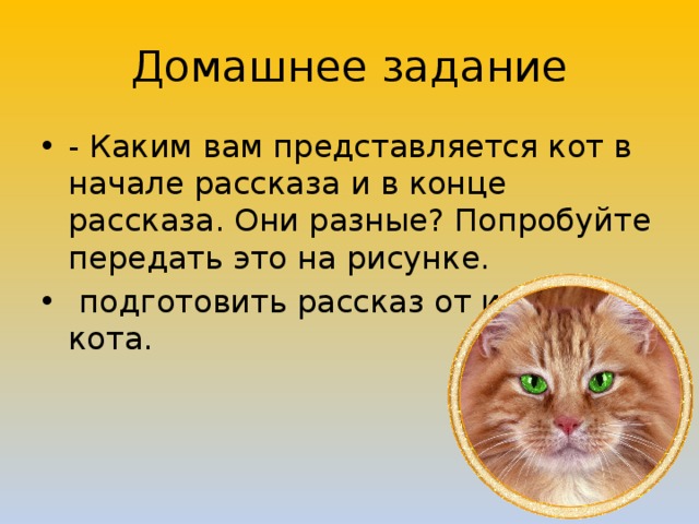 Домашнее задание - Каким вам представляется кот в начале рассказа и в конце рассказа. Они разные? Попробуйте передать это на рисунке.  подготовить рассказ от имени кота. 