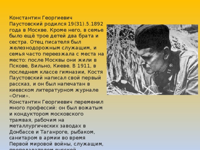 Константин Георгиевич Паустовский родился 19(31).5.1892 года в Москве. Кроме него, в семье было ещё трое детей два брата и сестра. Отец писателя был железнодорожным служащим, и семья часто переезжала с места на место: после Москвы они жили в Пскове, Вильно, Киеве. В 1911, в последнем классе гимназии, Костя Паустовский написал свой первый рассказ, и он был напечатан в киевском литературном журнале «Огни». Константин Георгиевич переменил много профессий: он был вожатым и кондуктором московского трамвая, рабочим на металлургических заводах в Донбассе и Таганроге, рыбаком, санитаром в армии во время Первой мировой войны, служащим, преподавателем русской литературы, журналистом. 