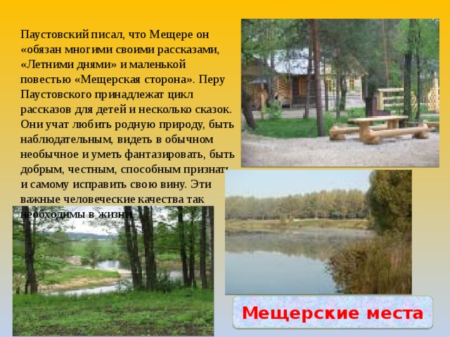 Паустовский писал, что Мещере он «обязан многими своими рассказами, «Летними днями» и маленькой повестью «Мещерская сторона». Перу Паустовского принадлежат цикл рассказов для детей и несколько сказок. Они учат любить родную природу, быть наблюдательным, видеть в обычном необычное и уметь фантазировать, быть добрым, честным, способным признать и самому исправить свою вину. Эти важные человеческие качества так необходимы в жизни. Мещерские места 