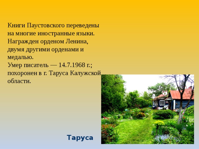 Книги Паустовского переведены на многие иностранные языки.   Награжден орденом Ленина, двумя другими орденами и медалью. Умер писатель — 14.7.1968 г.; похоронен в г. Таруса Калужской области. Таруса  