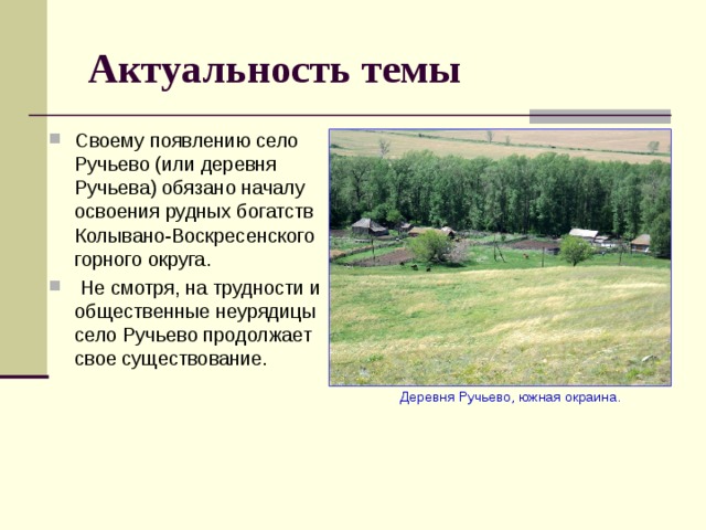 Актуальность темы Своему появлению село Ручьево (или деревня Ручьева) обязано началу освоения рудных богатств Колывано-Воскресенского горного округа.  Не смотря, на трудности и общественные неурядицы село Ручьево продолжает свое существование.  Деревня Ручьево, южная окраина. 