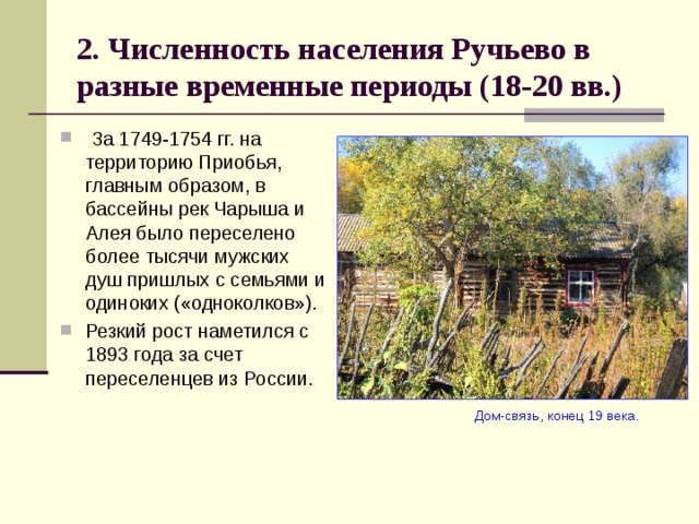 2. Численность населения Ручьево в разные временные периоды (18-20 вв.)  За 1749-1754 гг. на территорию Приобья, главным образом, в бассейны рек Чарыша и Алея было переселено более тысячи мужских душ пришлых с семьями и одиноких («одноколков»). Резкий рост наметился с 1893 года за счет переселенцев из России.  Дом-связь, конец 19 века. 