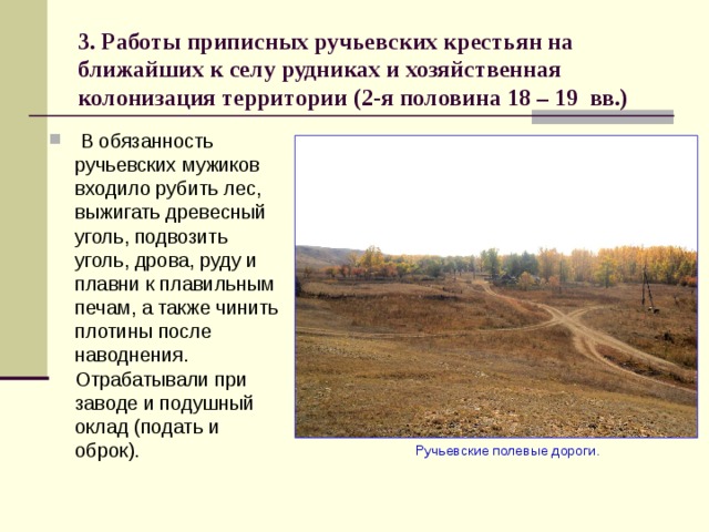 3. Работы приписных ручьевских крестьян на ближайших к селу рудниках и хозяйственная колонизация территории (2-я половина 18 – 19 вв.)  В обязанность ручьевских мужиков входило рубить лес, выжигать древесный уголь, подвозить уголь, дрова, руду и плавни к плавильным печам, а также чинить плотины после наводнения. Отрабатывали при заводе и подушный оклад (подать и оброк).  Ручьевские полевые дороги. 