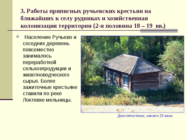 3. Работы приписных ручьевских крестьян на ближайших к селу рудниках и хозяйственная колонизация территории (2-я половина 18 – 19 вв.)  Население Ручьево и соседних деревень повсеместно занималось переработкой сельхозпродукции и животноводческого сырья. Более зажиточные крестьяне ставили по реке Локтевке мельницы.  Дом-пятистенок, начало 20 века. 