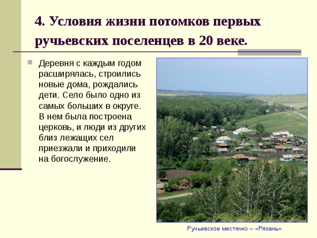 4. Условия жизни потомков первых ручьевских поселенцев в 20 веке.  Деревня с каждым годом расширялась, строились новые дома, рождались дети. Село было одно из самых больших в округе. В нем была построена церковь, и люди из других близ лежащих сел приезжали и приходили на богослужение.  Ручьевское местечко – «Рязань». 