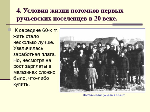 4. Условия жизни потомков первых ручьевских поселенцев в 20 веке.  К середине 60-х гг. жить стало несколько лучше. Увеличилась заработная плата. Но, несмотря на рост зарплаты в магазинах сложно было, что-либо купить.  Жители села Ручьева в 60-е гг. 