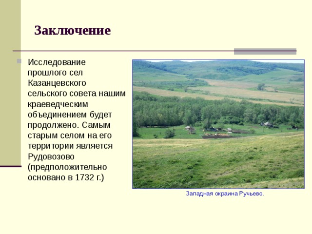 Заключение Исследование прошлого сел Казанцевского сельского совета нашим краеведческим объединением будет продолжено. Самым старым селом на его территории является Рудовозово (предположительно основано в 1732 г.)  Западная окраина Ручьево. 