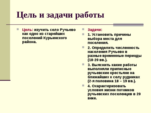 Цель и задачи работы Цель: изучить село Ручьево как одно из старейших поселений Курьинского района.  Задачи: 1. Установить причины выбора места для поселения. 2. Определить численность населения Ручьево в разные временные периоды (18-20 вв.). 3. Выяснить какие работы выполняли приписные ручьевские крестьяне на ближайших к селу рудниках (2-я половина 18 – 19 вв.). 4. Охарактеризовать условия жизни потомков ручьевских поселенцев в 20 веке.  