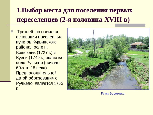 1.Выбор места для поселения первых переселенцев (2-я половина XVIII в)   Третьей по времени основания населенных пунктов Курьинского района после п. Колывань (1727 г.) и Курьи (1749 г.) является село Ручьево (начало 60-х гг. 18 века). Предположительной датой образования с. Ручьево является 1763 г.  Речка Березовка. 
