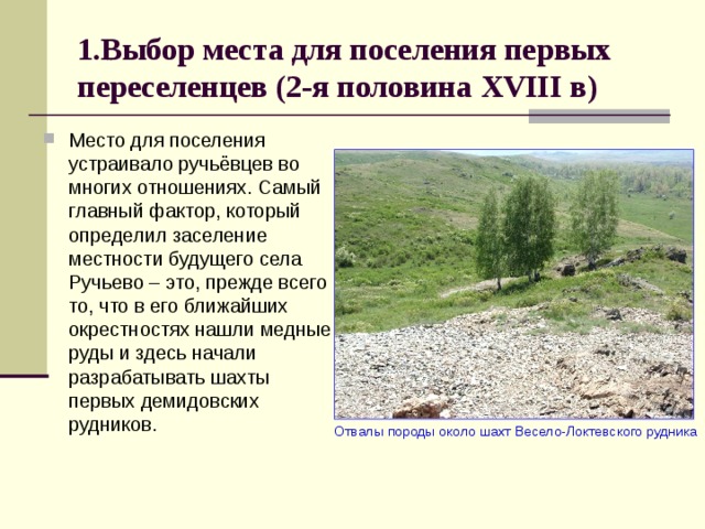 1.Выбор места для поселения первых переселенцев (2-я половина XVIII в) Место для поселения устраивало ручьёвцев во многих отношениях. Самый главный фактор, который определил заселение местности будущего села Ручьево – это, прежде всего то, что в его ближайших окрестностях нашли медные руды и здесь начали разрабатывать шахты первых демидовских рудников.  Отвалы породы около шахт Весело-Локтевского рудника 