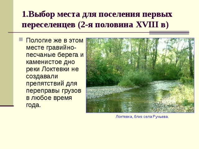 1.Выбор места для поселения первых переселенцев (2-я половина XVIII в) Пологие же в этом месте гравийно-песчаные берега и каменистое дно реки Локтевки не создавали препятствий для переправы грузов в любое время года.  Локтевка, близ села Ручьева. 