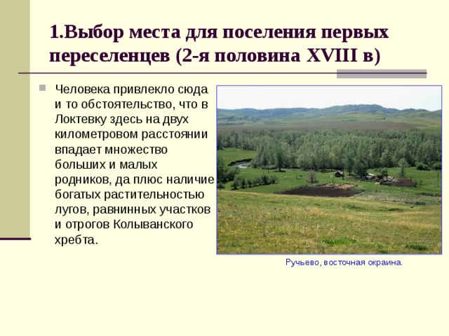 1.Выбор места для поселения первых переселенцев (2-я половина XVIII в) Человека привлекло сюда и то обстоятельство, что в Локтевку здесь на двух километровом расстоянии впадает множество больших и малых родников, да плюс наличие богатых растительностью лугов, равнинных участков и отрогов Колыванского хребта.  Ручьево, восточная окраина. 