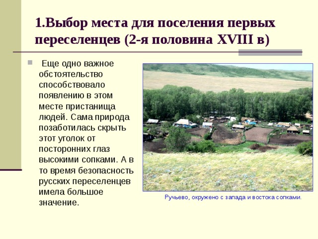 1.Выбор места для поселения первых переселенцев (2-я половина XVIII в)  Еще одно важное обстоятельство способствовало появлению в этом месте пристанища людей. Сама природа позаботилась скрыть этот уголок от посторонних глаз высокими сопками. А в то время безопасность русских переселенцев имела большое значение.  Ручьево, окружено с запада и востока сопками. 