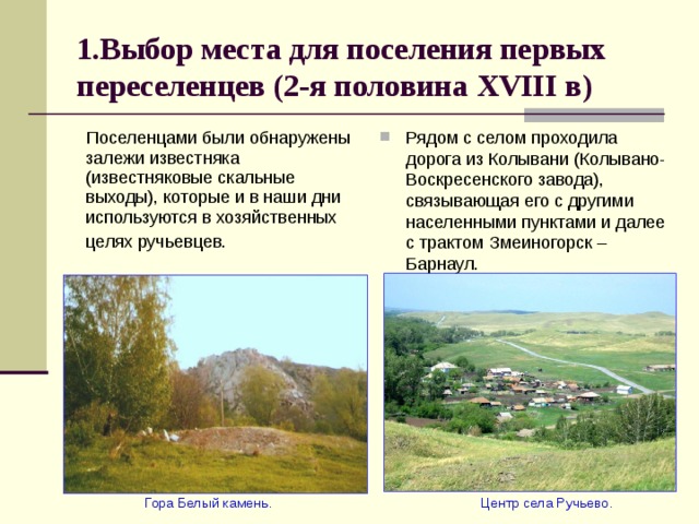 1.Выбор места для поселения первых переселенцев (2-я половина XVIII в)  Поселенцами были обнаружены залежи известняка (известняковые скальные выходы), которые и в наши дни используются в хозяйственных целях ручьевцев.  Рядом с селом проходила дорога из Колывани (Колывано-Воскресенского завода), связывающая его с другими населенными пунктами и далее с трактом Змеиногорск – Барнаул.  Гора Белый камень.  Центр села Ручьево. 