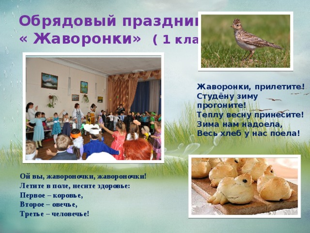 Обрядовый праздник  « Жаворонки» ( 1 классы) Жаворонки, прилетите!  Студёну зиму прогоните!  Теплу весну принесите!  Зима нам надоела,  Весь хлеб у нас поела!     Ой вы, жавороночки, жавороночки!  Летите в поле, несите здоровье:  Первое – коровье,  Второе – овечье,  Третье – человечье!     