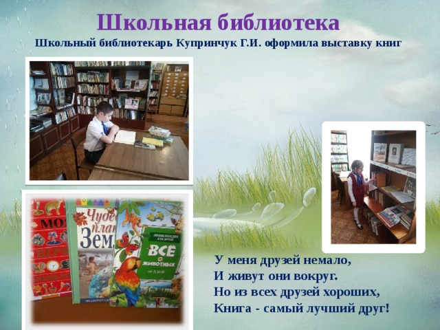 Школьная библиотека  Школьный библиотекарь Купринчук Г.И. оформила выставку книг У меня друзей немало, И живут они вокруг. Но из всех друзей хороших, Книга - самый лучший друг! 