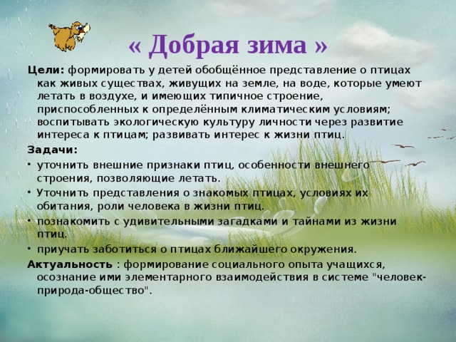 « Добрая зима » Цели: формировать у детей обобщённое представление о птицах как живых существах, живущих на земле, на воде, которые умеют летать в воздухе, и имеющих типичное строение, приспособленных к определённым климатическим условиям; воспитывать экологическую культуру личности через развитие интереса к птицам; развивать интерес к жизни птиц. Задачи: уточнить внешние признаки птиц, особенности внешнего строения, позволяющие летать. Уточнить представления о знакомых птицах, условиях их обитания, роли человека в жизни птиц. познакомить с удивительными загадками и тайнами из жизни птиц. приучать заботиться о птицах ближайшего окружения. Актуальность : формирование социального опыта учащихся, осознание ими элементарного взаимодействия в системе 