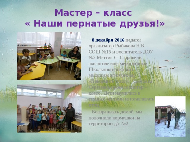 Мастер – класс  « Наши пернатые друзья!»  8 декабря 2016 педагог организатор Рыбакова Н.В. СОШ №15 и воспитатель ДОУ №2 Меттик С. С.провели экологическое мероприятие . Школьники показали малышам агитбригаду «Покормите птиц!» . Светлана Сергеевна провела мастер – класс . Дети научились в технике оригами изготавливать птиц.  Возвращаясь домой мы пополнили кормушки на территории д/с №2  
