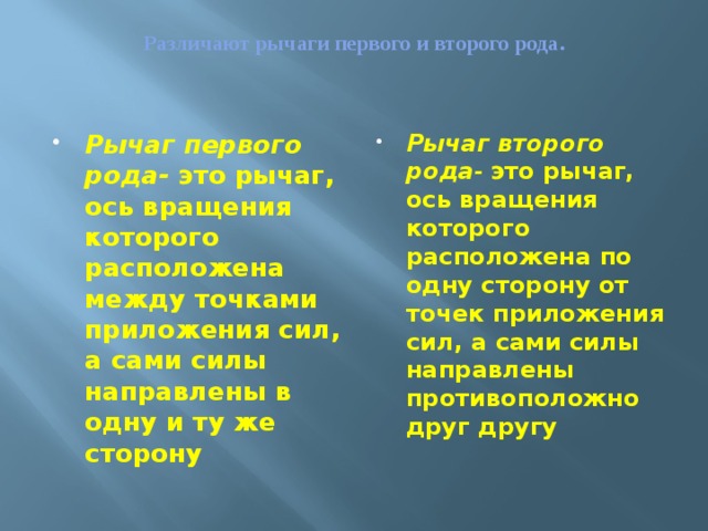 Различают рычаги первого и второго рода.   Рычаг первого рода- это рычаг, ось вращения которого расположена между точками приложения сил, а сами силы направлены в одну и ту же сторону Рычаг второго рода -  это рычаг, ось вращения которого расположена по одну сторону от точек приложения сил, а сами силы направлены противоположно друг другу 