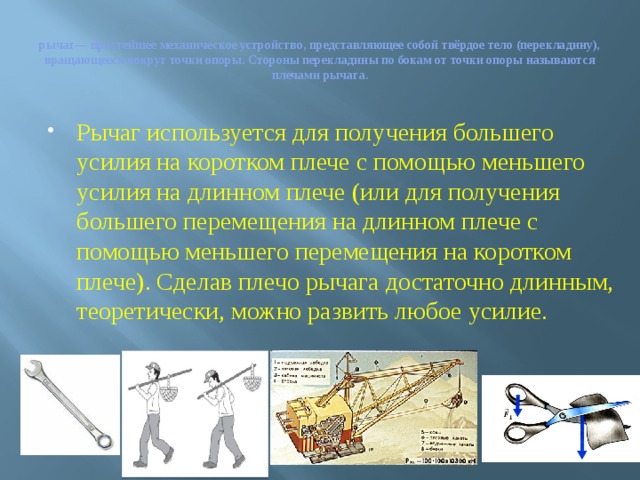 рычаг— простейшее механическое устройство, представляющее собой твёрдое тело (перекладину), вращающееся вокруг точки опоры. Стороны перекладины по бокам от точки опоры называются плечами рычага. Рычаг используется для получения большего усилия на коротком плече с помощью меньшего усилия на длинном плече (или для получения большего перемещения на длинном плече с помощью меньшего перемещения на коротком плече). Сделав плечо рычага достаточно длинным, теоретически, можно развить любое усилие. 