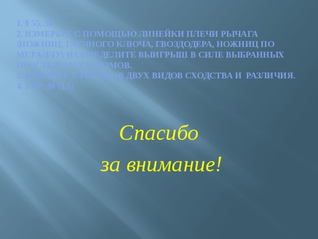 1. § 55, 56  2. Измерьте с помощью линейки плечи рычага (ножниц, гаечного ключа, гвоздодера, ножниц по металлу) и определите выигрыш в силе выбранных простых механизмов.  3. Найдите у рычагов двух видов сходства и различия.  4. Упр. 30 (1,5)   Спасибо  за внимание! 