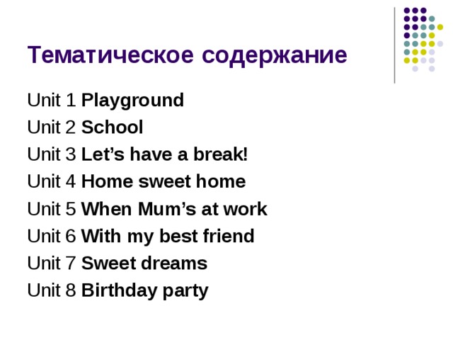 Unit 1 Playground Unit 2 School Unit 3 Let’s have a break! Unit 4 Home sweet home Unit 5 When Mum’s at work Unit 6 With my best friend Unit 7 Sweet dreams Unit 8 Birthday party  