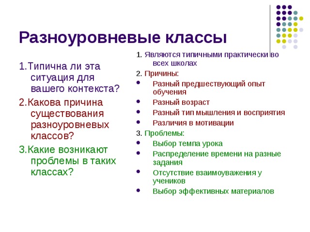 Разноуровневые классы 1. Являются типичными практически во всех школах 2. Причины: Разный предшествующий опыт обучения Разный возраст Разный тип мышления и восприятия Различия в мотивации 3. Проблемы: Выбор темпа урока Распределение времени на разные задания Отсутствие взаимоуважения у учеников Выбор эффективных материалов 1.Типична ли эта ситуация для вашего контекста? 2.Какова причина существования разноуровневых классов? 3.Какие возникают проблемы в таких классах? 
