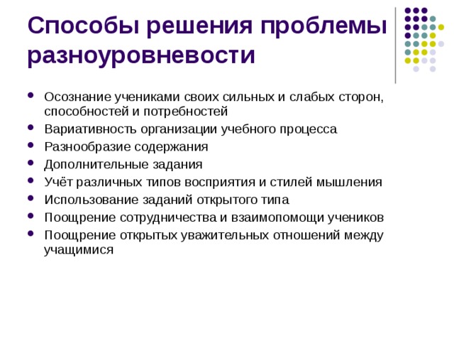 Способы решения проблемы разноуровневости Осознание учениками своих сильных и слабых сторон, способностей и потребностей Вариативность организации учебного процесса Разнообразие содержания Дополнительные задания Учёт различных типов восприятия и стилей мышления Использование заданий открытого типа Поощрение сотрудничества и взаимопомощи учеников Поощрение открытых уважительных отношений между учащимися  