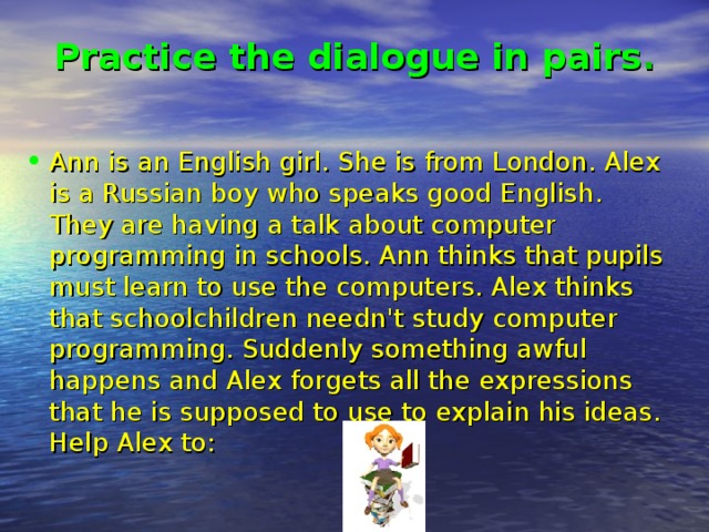 Practice the dialogue in pairs .   Ann is an English girl. She is from London. Alex is a Russian boy who speaks good English. They are having a talk about computer programming in schools. Ann thinks that pupils must learn to use the computers. Alex thinks that schoolchildren needn't study computer programming. Suddenly something awful happens and Alex forgets all the expressions that he is supposed to use to explain his ideas. Help Alex to: 