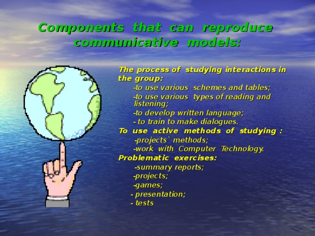 Components that can reproduce communicative models: The process of studying interactions in the group:  -to use various schemes and tables;  -to use various types of reading and listening;  -to develop written language;  - to train to make dialogues. To use active methods of studying  :  -projects` methods;  -work with Computer Technology. Problematic exercises:  -summary reports;  -projects;  -games;  - presentation;  - tests 