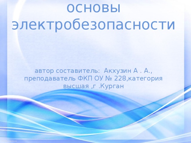   основы электробезопасности    автор составитель: Акхузин А . А., преподаватель ФКП ОУ № 228,категория высшая ,г .Курган 