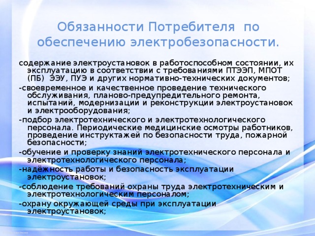 Обязанности Потребителя по обеспечению электробезопасности. содержание электроустановок в работоспособном состоянии, их эксплуатацию в соответствии с требованиями ПТЭЭП, МПОТ (ПБ) ЭЭУ, ПУЭ и других нормативно-технических документов; -своевременное и качественное проведение технического обслуживания, планово-предупредительного ремонта, испытаний, модернизации и реконструкции электроустановок и электрооборудования; -подбор электротехнического и электротехнологического персонала. Периодические медицинские осмотры работников, проведение инструктажей по безопасности труда, пожарной безопасности; -обучение и проверку знаний электротехнического персонала и электротехнологического персонала; -надёжность работы и безопасность эксплуатации электроустановок; -соблюдение требований охраны труда электротехническим и электротехнологическим персоналом; -охрану окружающей среды при эксплуатации электроустановок; 