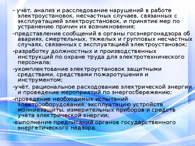 - учёт, анализ и расследование нарушений в работе электроустановок, несчастных случаев, связанных с эксплуатацией электроустановок, и принятие мер по устранению причин их возникновения; -представление сообщений в органы госэнергонадзора об авариях, смертельных, тяжелых и групповых несчастных случаях, связанных с эксплуатацией электроустановок; -разработку должностных и производственных инструкций по охране труда для электротехнического персонала; -укомплектование электроустановок защитными средствами, средствами пожаротушения и инструментом; -учёт, рациональное расходование электрической энергии и проведение мероприятий по энергосбережению; -проведение необходимых испытаний электрооборудования, эксплуатацию устройств молниезащиты, измерительных приборов и средств учёта электрической энергии; -выполнение предписаний органов государственного энергетического надзора. 