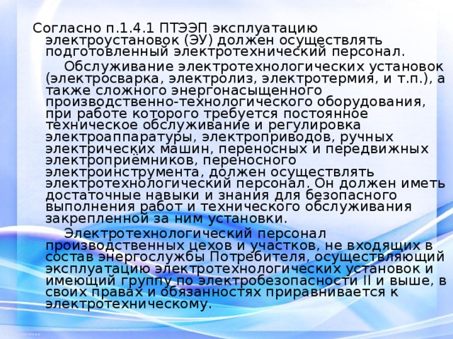 Согласно п.1.4.1 ПТЭЭП эксплуатацию электроустановок (ЭУ) должен осуществлять подготовленный электротехнический персонал.  Обслуживание электротехнологических установок (электросварка, электролиз, электротермия, и т.п.), а также сложного энергонасыщенного производственно-технологического оборудования, при работе которого требуется постоянное техническое обслуживание и регулировка электроаппаратуры, электроприводов, ручных электрических машин, переносных и передвижных электроприёмников, переносного электроинструмента, должен осуществлять электротехнологический персонал. Он должен иметь достаточные навыки и знания для безопасного выполнения работ и технического обслуживания закрепленной за ним установки.  Электротехнологический персонал производственных цехов и участков, не входящих в состав энергослужбы Потребителя, осуществляющий эксплуатацию электротехнологических установок и имеющий группу по электробезопасности II и выше, в своих правах и обязанностях приравнивается к электротехническому. 