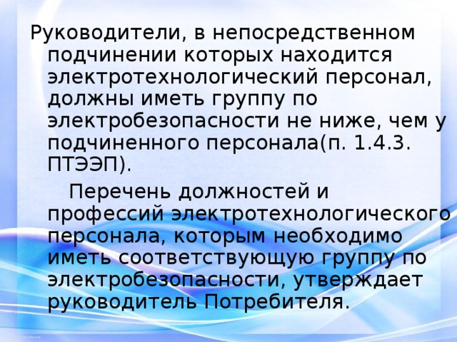 Руководители, в непосредственном подчинении которых находится электротехнологический персонал, должны иметь группу по электробезопасности не ниже, чем у подчиненного персонала(п. 1.4.3. ПТЭЭП).  Перечень должностей и профессий электротехнологического персонала, которым необходимо иметь соответствующую группу по электробезопасности, утверждает руководитель Потребителя. 