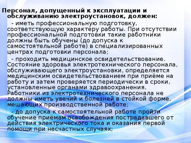 Персонал, допущенный к эксплуатации и обслуживанию электроустановок, должен:   - иметь профессиональную подготовку, соответствующую характеру работы. При отсутствии профессиональной подготовки такие работники должны быть обучены (до допуска к самостоятельной работе) в специализированных центрах подготовки персонала;  - проходить медицинское освидетельствование. Состояние здоровья электротехнического персонала, обслуживающего электроустановки, определяется медицинским освидетельствованием при приёме на работу и затем проверяется периодически в сроки, установленные органами здравоохранения. Работники из электротехнического персонала не должны иметь увечий и болезней в стойкой форме, мешающих производственной работе;  - до допуска к самостоятельной работе пройти обучение приёмам освобождения пострадавшего от действия электрического тока и оказания первой помощи при несчастных случаях; 