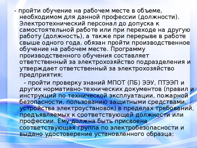 - пройти обучение на рабочем месте в объеме, необходимом для данной профессии (должности). Электротехнический персонал до допуска к самостоятельной работе или при переходе на другую работу (должность), а также при перерыве в работе свыше одного года, обязан пройти производственное обучение на рабочем месте. Программу производственного обучения составляет ответственный за электрохозяйство подразделения и утверждает ответственный за электрохозяйство предприятия;  - пройти проверку знаний МПОТ (ПБ) ЭЭУ, ПТЭЭП и других нормативно-технических документов (правил и инструкций по технической эксплуатации, пожарной безопасности, пользованию защитными средствами, устройства электроустановок) в пределах требований, предъявляемых к соответствующей должности или профессии. Ему должна быть присвоена соответствующая группа по электробезопасности и выдано удостоверение установленного образца; 