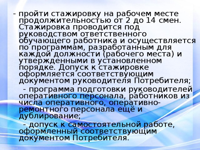- пройти стажировку на рабочем месте продолжительностью от 2 до 14 смен. Стажировка проводится под руководством ответственного обучающего работника и осуществляется по программам, разработанным для каждой должности (рабочего места) и утвержденными в установленном порядке. Допуск к стажировке оформляется соответствующим документом руководителя Потребителя;  - программа подготовки руководителей оперативного персонала, работников из числа оперативного, оперативно-ремонтного персонала ещё и дублирование;  - допуск к самостоятельной работе, оформленный соответствующим документом Потребителя. 
