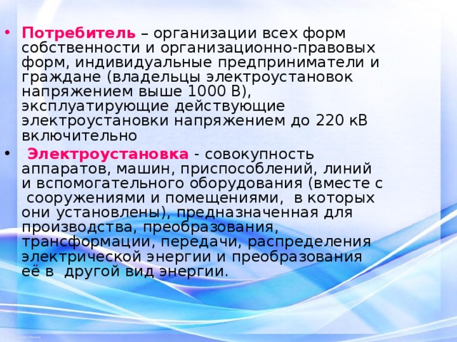 Потребитель  – организации всех форм собственности и организационно-правовых форм, индивидуальные предприниматели и граждане (владельцы электроустановок напряжением выше 1000 В), эксплуатирующие действующие электроустановки напряжением до 220 кВ включительно  Электроустановка  - совокупность аппаратов, машин, приспособлений, линий и вспомогательного оборудования (вместе с сооружениями и помещениями, в которых они установлены), предназначенная для производства, преобразования, трансформации, передачи, распределения электрической энергии и преобразования её в другой вид энергии.  