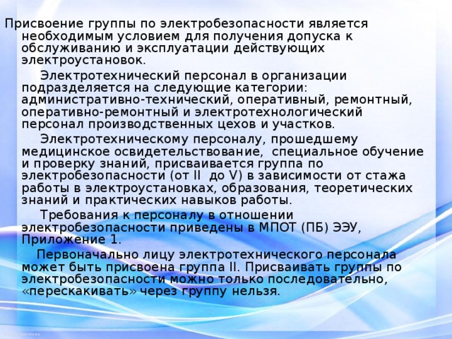 Присвоение группы по электробезопасности является необходимым условием для получения допуска к обслуживанию и эксплуатации действующих электроустановок.  Электротехнический персонал в организации подразделяется на следующие категории: административно-технический, оперативный, ремонтный, оперативно-ремонтный и электротехнологический персонал производственных цехов и участков.  Электротехническому персоналу, прошедшему медицинское освидетельствование, специальное обучение и проверку знаний, присваивается группа по электробезопасности (от II до V) в зависимости от стажа работы в электроустановках, образования, теоретических знаний и практических навыков работы.  Требования к персоналу в отношении электробезопасности приведены в МПОТ (ПБ) ЭЭУ, Приложение 1.  Первоначально лицу электротехнического персонала может быть присвоена группа II. Присваивать группы по электробезопасности можно только последовательно, «перескакивать» через группу нельзя. 
