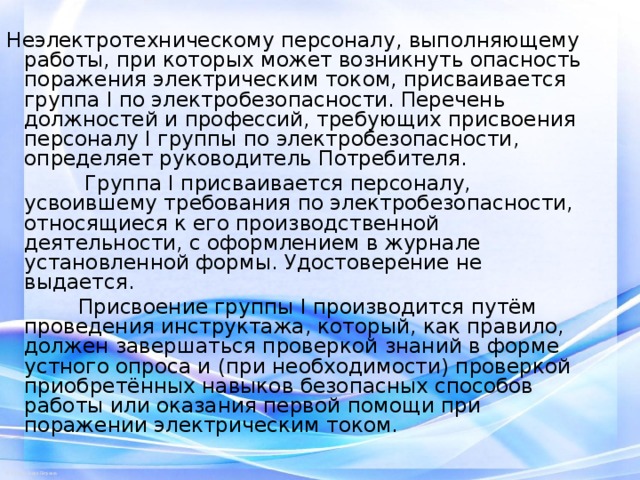 Неэлектротехническому персоналу, выполняющему работы, при которых может возникнуть опасность поражения электрическим током, присваивается группа I по электробезопасности. Перечень должностей и профессий, требующих присвоения персоналу I группы по электробезопасности, определяет руководитель Потребителя.  Группа I присваивается персоналу, усвоившему требования по электробезопасности, относящиеся к его производственной деятельности, с оформлением в журнале установленной формы. Удостоверение не выдается.  Присвоение группы I производится путём проведения инструктажа, который, как правило, должен завершаться проверкой знаний в форме устного опроса и (при необходимости) проверкой приобретённых навыков безопасных способов работы или оказания первой помощи при поражении электрическим током. 