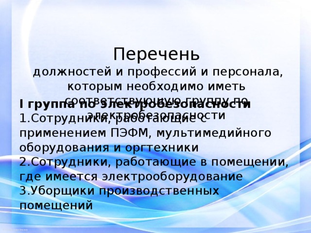     Перечень  должностей и профессий  и персонала, которым необходимо иметь соответствующую группу по электробезопасности I группа по электробезопасности Сотрудники, работающие с применением ПЭФМ, мультимедийного оборудования и оргтехники Сотрудники, работающие в помещении, где имеется электрооборудование Уборщики производственных помещений 