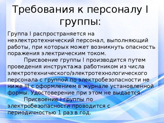 Требования к персоналу I группы:   Группа I распространяется на неэлектротехнический персонал, выполняющий работы, при которых может возникнуть опасность поражения электрическим током.  Присвоение группы I производится путем проведения инструктажа работником из числа электротехнического/электротехнологического персонала с группой по электробезопасности не ниже III с оформлением в журнале установленной формы. Удостоверение при этом не выдается.  Присвоение I группы по электробезопасности проводится с периодичностью 1 раз в год. 