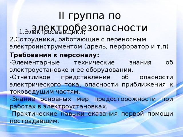 II группа по электробезопасности   1.Электросварщики; 1.Электросварщики; 2.Сотрудники, работающие с переносным электроинструментом (дрель, перфоратор и т.п) Требования к персоналу: -Элементарные технические знания об электроустановке и ее оборудовании. -Отчетливое представление об опасности электрического тока, опасности приближения к токоведущим частям. -Знание основных мер предосторожности при работах в электроустановках. -Практические навыки оказания первой помощи пострадавшим. 